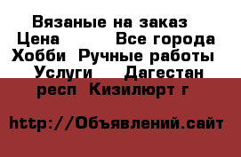 Вязаные на заказ › Цена ­ 800 - Все города Хобби. Ручные работы » Услуги   . Дагестан респ.,Кизилюрт г.